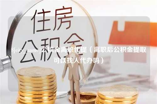 阿坝公积金离职代提（离职后公积金提取可以找人代办吗）