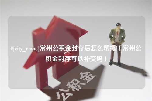 阿坝常州公积金封存后怎么帮提（常州公积金封存可以补交吗）